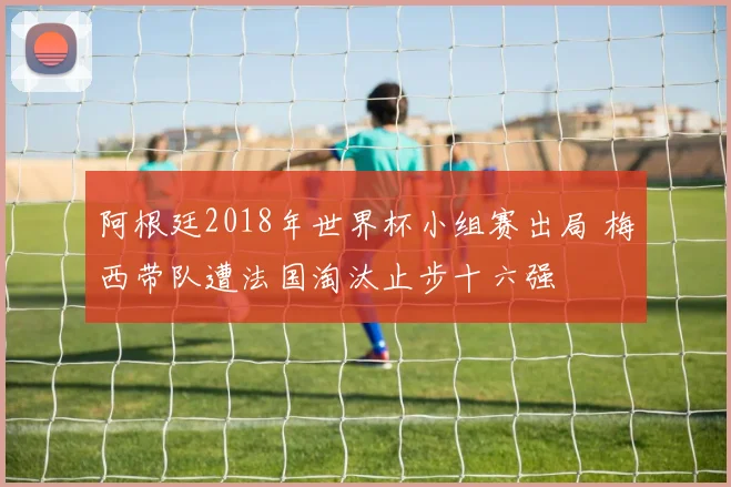 阿根廷2018年世界杯小组赛出局 梅西带队遭法国淘汰止步十六强