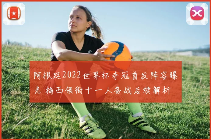阿根廷2022世界杯夺冠首发阵容曝光 梅西领衔十一人备战后续解析