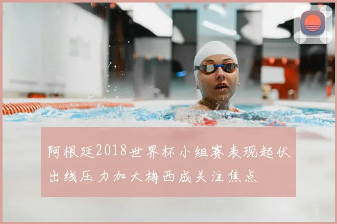 阿根廷2018世界杯小组赛表现起伏出线压力加大梅西成关注焦点