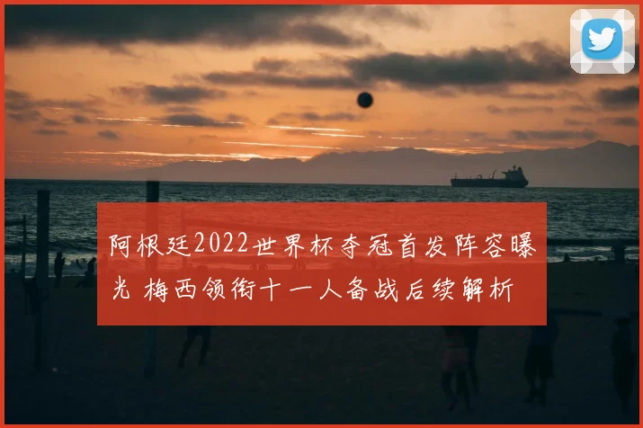 阿根廷2022世界杯夺冠首发阵容曝光 梅西领衔十一人备战后续解析