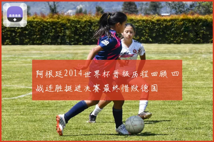阿根廷2014世界杯晋级历程回顾 四战连胜挺进决赛最终惜败德国