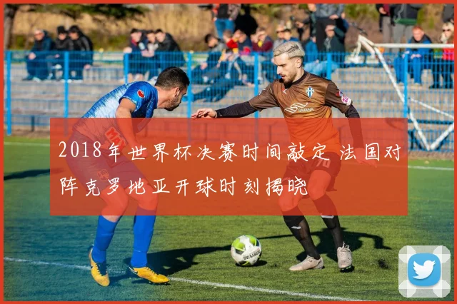 2018年世界杯决赛时间敲定 法国对阵克罗地亚开球时刻揭晓