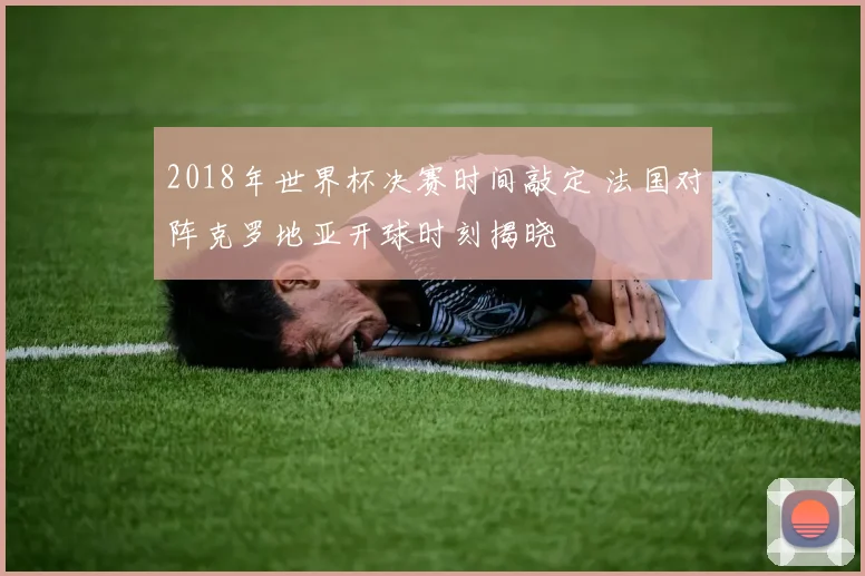 2018年世界杯决赛时间敲定 法国对阵克罗地亚开球时刻揭晓