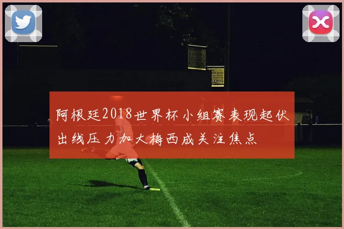 阿根廷2018世界杯小组赛表现起伏出线压力加大梅西成关注焦点