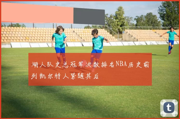 湖人队史总冠军次数排名NBA历史前列凯尔特人紧随其后