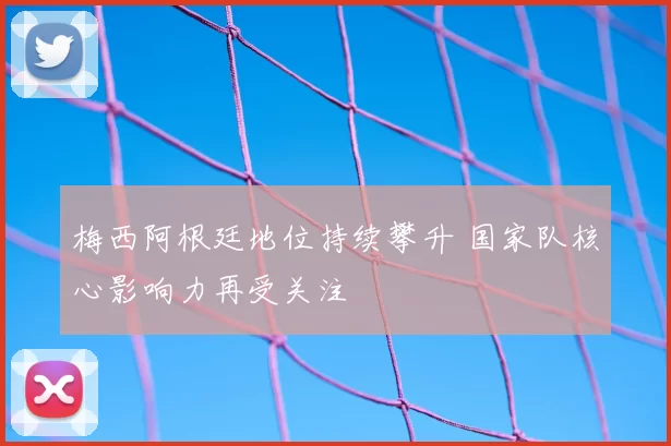 梅西阿根廷地位持续攀升 国家队核心影响力再受关注