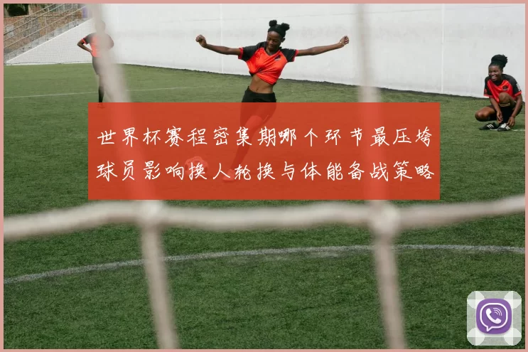 世界杯赛程密集期哪个环节最压垮球员影响换人轮换与体能备战策略