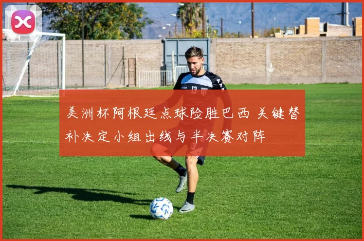 美洲杯阿根廷点球险胜巴西 关键替补决定小组出线与半决赛对阵