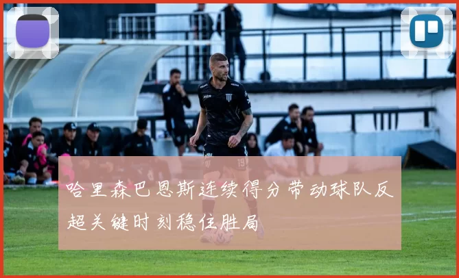 哈里森巴恩斯连续得分带动球队反超关键时刻稳住胜局