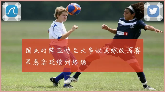 国米对阵亚特兰大争议点球改写赛果悬念延续到终场