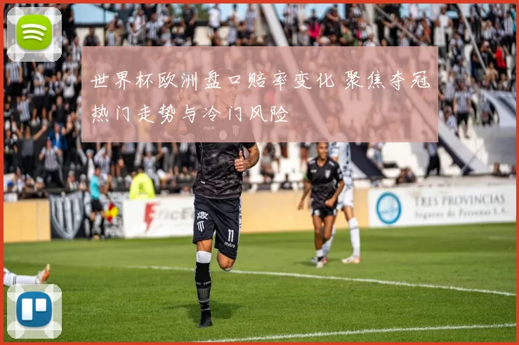 世界杯欧洲盘口赔率变化 聚焦夺冠热门走势与冷门风险