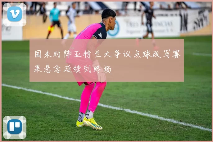 国米对阵亚特兰大争议点球改写赛果悬念延续到终场