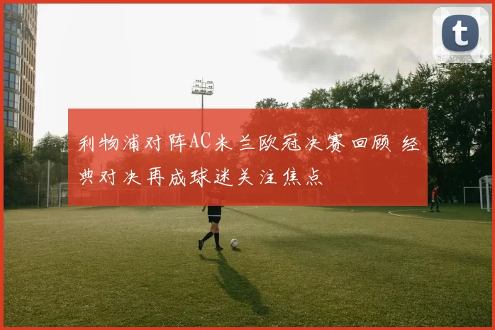 利物浦对阵AC米兰欧冠决赛回顾 经典对决再成球迷关注焦点