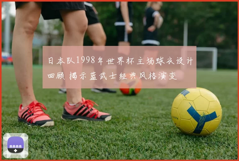 日本队1998年世界杯主场球衣设计回顾 揭示蓝武士经典风格演变