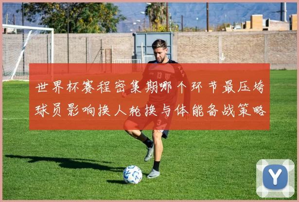 世界杯赛程密集期哪个环节最压垮球员影响换人轮换与体能备战策略