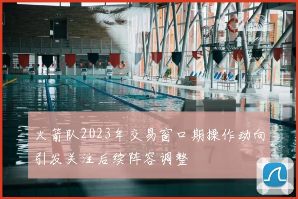 火箭队2023年交易窗口期操作动向引发关注后续阵容调整