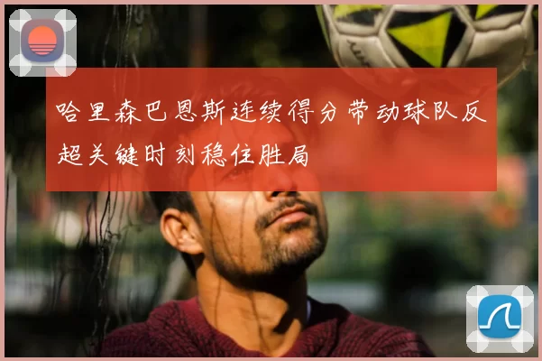 哈里森巴恩斯连续得分带动球队反超关键时刻稳住胜局