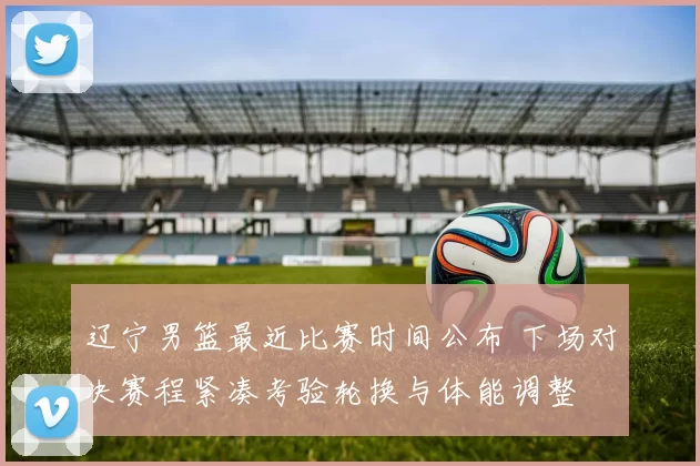 辽宁男篮最近比赛时间公布 下场对决赛程紧凑考验轮换与体能调整