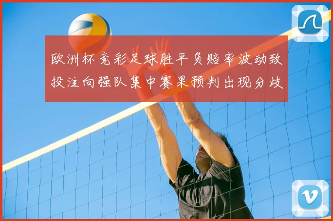 欧洲杯竞彩足球胜平负赔率波动致投注向强队集中赛果预判出现分歧