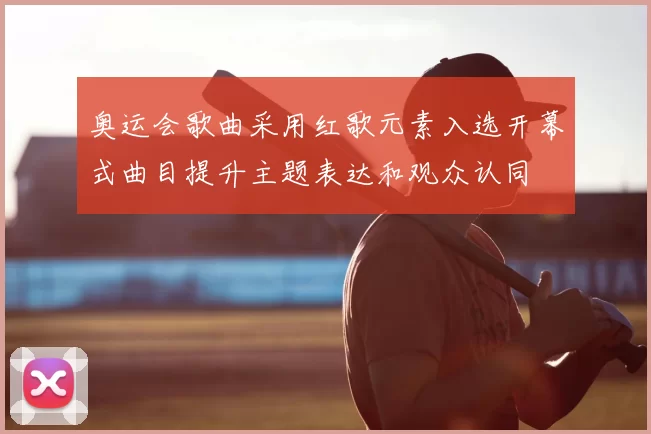 奥运会歌曲采用红歌元素入选开幕式曲目提升主题表达和观众认同