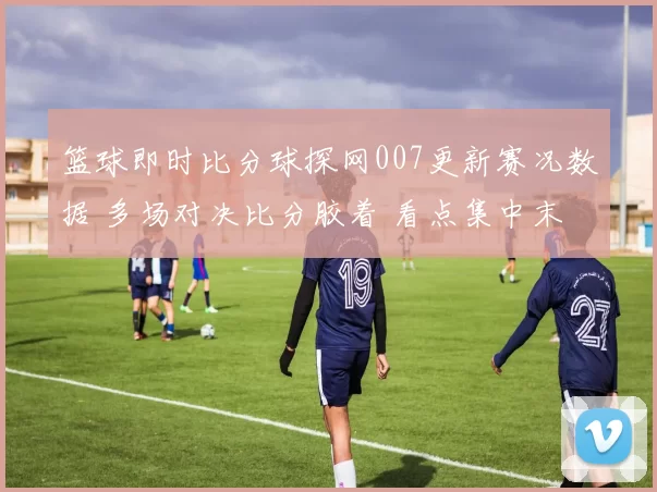 篮球即时比分球探网007更新赛况数据 多场对决比分胶着 看点集中末节胜负变化