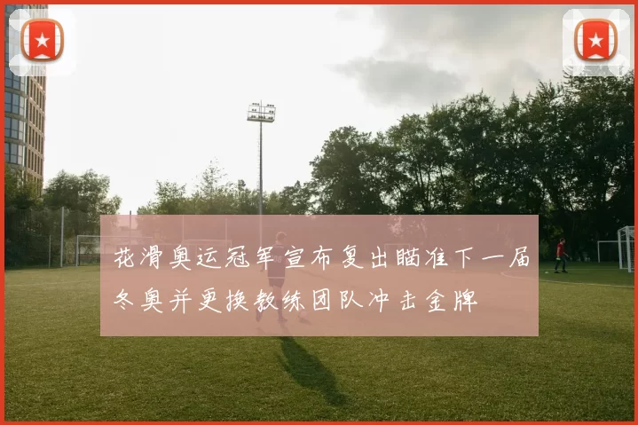 花滑奥运冠军宣布复出瞄准下一届冬奥并更换教练团队冲击金牌