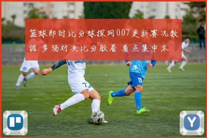 篮球即时比分球探网007更新赛况数据 多场对决比分胶着 看点集中末节胜负变化
