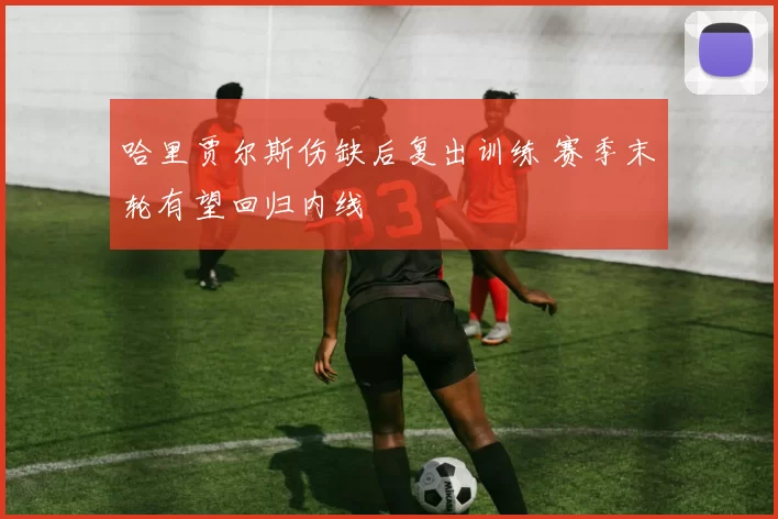 哈里贾尔斯伤缺后复出训练 赛季末轮有望回归内线