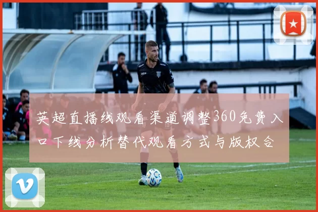 英超直播线观看渠道调整360免费入口下线分析替代观看方式与版权合规影响