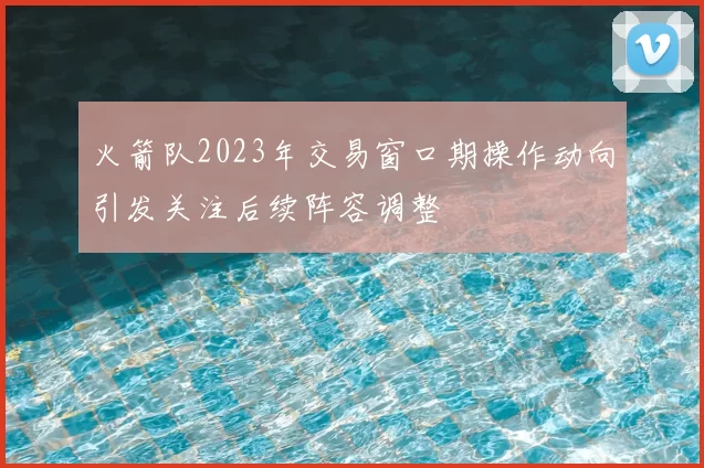 火箭队2023年交易窗口期操作动向引发关注后续阵容调整