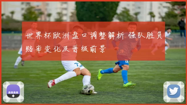 世界杯欧洲盘口调整解析 强队胜负赔率变化及晋级前景