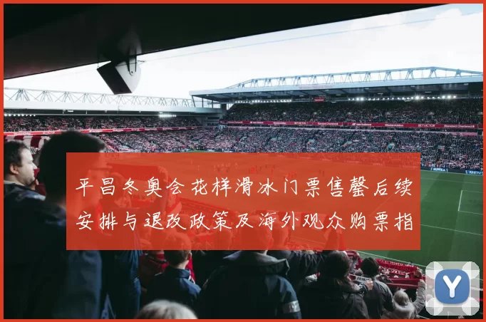 平昌冬奥会花样滑冰门票售罄后续安排与退改政策及海外观众购票指引