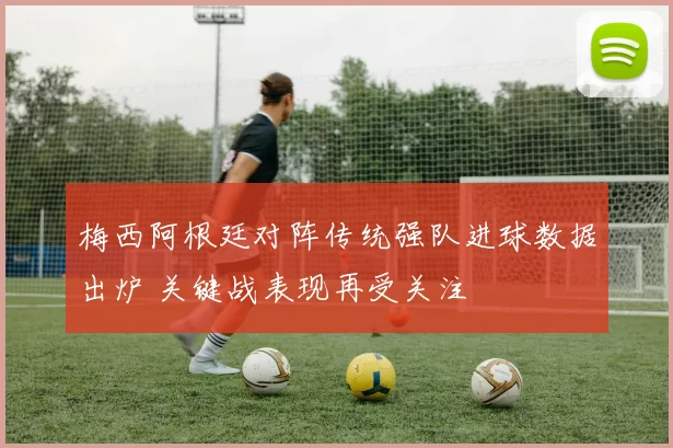 梅西阿根廷对阵传统强队进球数据出炉 关键战表现再受关注