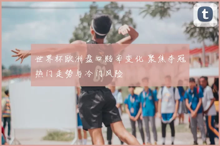 世界杯欧洲盘口赔率变化 聚焦夺冠热门走势与冷门风险