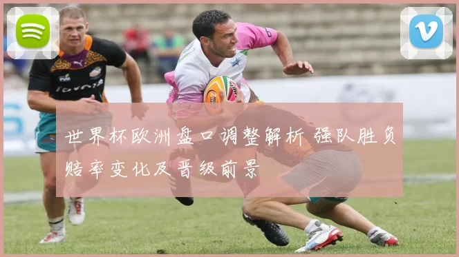 世界杯欧洲盘口调整解析 强队胜负赔率变化及晋级前景