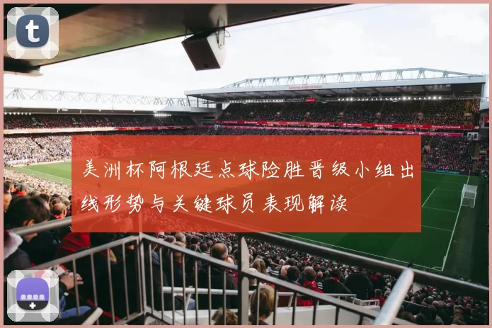 美洲杯阿根廷点球险胜晋级小组出线形势与关键球员表现解读