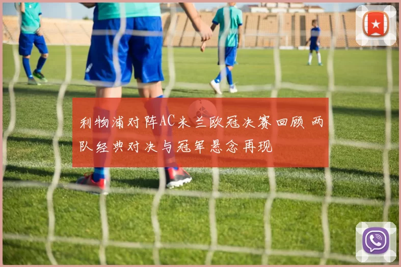 利物浦对阵AC米兰欧冠决赛回顾 两队经典对决与冠军悬念再现