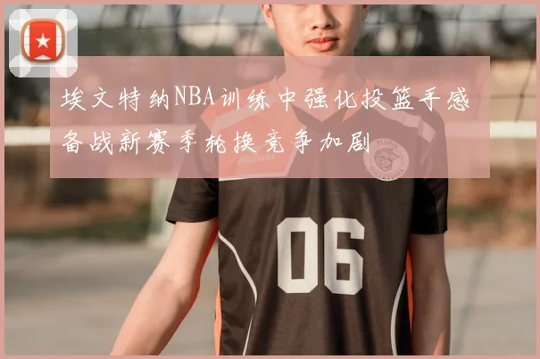 埃文特纳NBA训练中强化投篮手感 备战新赛季轮换竞争加剧