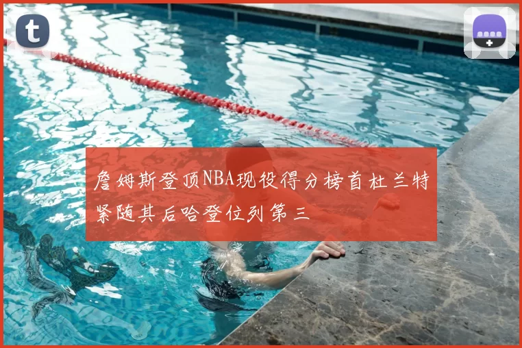 詹姆斯登顶NBA现役得分榜首杜兰特紧随其后哈登位列第三