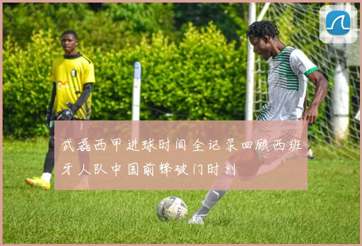 武磊西甲进球时间全记录回顾西班牙人队中国前锋破门时刻