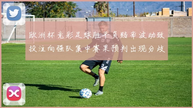 欧洲杯竞彩足球胜平负赔率波动致投注向强队集中赛果预判出现分歧